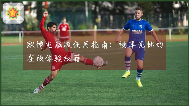 欧博电脑版使用指南:畅享无忧的在线体验秘籍
