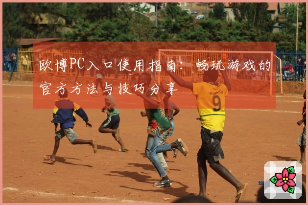 欧博PC入口使用指南：畅玩游戏的官方方法与技巧分享